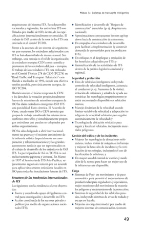 49
Módulo 4e: Sistemas de transporte inteligentes
arquitecturas del sistema ITS. Para desarrollos
nacionales y regionales, los estándares ITS son
ﬁltrados por medio de ISO, dentro de las espe-
ciﬁcaciones internacionalmente reconocidas. El
trabajo de ISO dentro de la zona de los ITS esta
centrada en el comité TC204.
Frente a la ausencia de un sistema de arquitectu-
ras pan-europeo, los estándares relacionados con
ITS se han desarrollado de manera casual. Sin
embargo, una ventaja es el rol de la organización
de estándares europea CEN como custodia y
promotora de los estándares del pan – europeo.
El trabajo de los estándares ITS esta enfocado
en el Comité Técnico 278 de CEN (TC278) en
“Road Traﬃc and Transport Telematics” esta-
blecido a mediados de 1991, siendo una efectiva
versión paralela, pero únicamente europea, de
ISO TC204.
Históricamente, el inicio temprano de CEN
y los derechos de votación proporcionalmente
fuertes de miembros de miembros europeos de
ISO ha dado estándares emergentes ISO ITS
una parcialidad Euro-céntrica. El Acuerdo de
Viene, creado entre ISO y CEN permite que
grupos de trabajo estudiando las mismas áreas
conﬁeran entre ellos y simultáneamente propon-
gan estándares que puedan ser adoptados por
ambas organizaciones.
ISO ha sido designado a abrir internacional-
mente sus puertas y el reciente crecimiento de
la industria asiática (especialmente en com-
putación y telecomunicaciones) y los grandes
automotores tendrán que ser representados en
el trabajo de desarrollo de los estándares de ISO
ITS. La participación de Así en TC204 es casi
exclusivamente japonesa y coreana. En Marzo
de 1997 el Seminario de ITS Asia-Paciﬁco, re-
presentantes regionales votaron por un acuerdo
para aplicar únicamente estándares basados en
ISO para todas las instalaciones futuras de ITS.
Resumen de las tendencias internacionales
de ITS
Las siguientes son las tendencias claves observa-
das:
n Fuerte y coordinado apoyo del gobierno cen-
tral para investigación y desarrollo en ITS;
n Acción coordinada de los sectores privado y
publico (por medio de organizaciones nacio-
nales ITS);
n Identiﬁcación y desarrollo de “bloques de
construcción” esenciales (p. ej. Arquitectura
nacional);
n Aproximaciones contrastantes bottom up/top
down hacia la construcción de consensos;
n Un empujón a los estándares de desarrollo
para facilitar la implementación (y construir
demanda de consumidor para los productos
ITS);
n Un enfoque en el despliegue y evolución de
los beneﬁcios adquiridos por ITS; y
n Generalización de las actividades de ITS
dentro de la política legislativa nacional y
regional.
Seguridad y protección
n Usos de vehículos inteligentes incluyendo
controles de velocidad inteligentes, asistencia
al conductor (p. ej. Aumento de la visión),
evitación de colisiones y señales de ayuda au-
tomáticas las tecnologías progresivamente se
están encontrando disponibles en vehículos
nuevos;
n Manejo dinámico de la velocidad usando
limites variables de velocidad y adaptación in-
teligente de velocidad vehicular para regular
automáticamente la velocidad; y
n Tecnologías de ubicación vehicular para
seguir y localizar vehículos, incluyendo mate-
riales peligrosos.
Gestión del tráfico y de los incidentes
n Mejorar las tecnologías de detecciones vehi-
culares, incluir visión de máquina e infrarroja
y mejorar la detección de incidentes y la veri-
ﬁcación de tecnologías, incluyendo el uso de
localización de celulares; y
n Un mayor uso del control de carriles y medi-
ción de la rampa para hacer un mejor uso de
la infraestructura disponible.
Carga
n Sistemas de Peso- en movimiento y de paso
automático para permitir el mejoramiento de
productividad para reguladores y operadores,
mejor monitoreo del movimiento de materia-
les peligroso y mejoramiento de la protección;
n Sistemas de seguridad de los vehículos pesa-
dos, incluyendo sistemas de aviso de rodado y
escape en bajada;
n Mejorías en carga intermodal por medio de
mejores sistemas de comunicación, (costum-
 