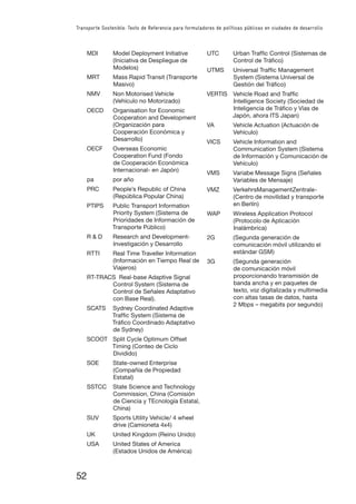 52
Transporte Sostenible: Texto de Referencia para formuladores de políticas públicas en ciudades de desarrollo
MDI Model Deployment Initiative
(Iniciativa de Despliegue de
Modelos)
MRT Mass Rapid Transit (Transporte
Masivo)
NMV Non Motorised Vehicle
(Vehículo no Motorizado)
OECD Organisation for Economic
Cooperation and Development
(Organización para
Cooperación Económica y
Desarrollo)
OECF Overseas Economic
Cooperation Fund (Fondo
de Cooperación Económica
Internacional- en Japón)
pa por año
PRC People’s Republic of China
(República Popular China)
PTIPS Public Transport Information
Priority System (Sistema de
Prioridades de Información de
Transporte Público)
R & D Research and Development-
Investigación y Desarrollo
RTTI Real Time Traveller Information
(Información en Tiempo Real de
Viajeros)
RT-TRACS Real-base Adaptive Signal
Control System (Sistema de
Control de Señales Adaptativo
con Base Real).
SCATS Sydney Coordinated Adaptive
Trafﬁc System (Sistema de
Tráﬁco Coordinado Adaptativo
de Sydney)
SCOOT Split Cycle Optimum Offset
Timing (Conteo de Ciclo
Dividido)
SOE State-owned Enterprise
(Compañía de Propiedad
Estatal)
SSTCC State Science and Technology
Commission, China (Comisión
de Ciencia y TEcnología Estatal,
China)
SUV Sports Utility Vehicle/ 4 wheel
drive (Camioneta 4x4)
UK United Kingdom (Reino Unido)
USA United States of America
(Estados Unidos de América)
UTC Urban Trafﬁc Control (Sistemas de
Control de Tráﬁco)
UTMS Universal Trafﬁc Management
System (Sistema Universal de
Gestión del Tráﬁco)
VERTIS Vehicle Road and Trafﬁc
Intelligence Society (Sociedad de
Inteligencia de Tráﬁco y Vías de
Japón, ahora ITS Japan)
VA Vehicle Actuation (Actuación de
Vehículo)
VICS Vehicle Information and
Communication System (Sistema
de Información y Comunicación de
Vehículo)
VMS Variabe Message Signs (Señales
Variables de Mensaje)
VMZ VerkehrsManagementZentrale-
(Centro de movilidad y transporte
en Berlín)
WAP Wireless Application Protocol
(Protocolo de Aplicación
Inalámbrica)
2G (Segunda generación de
comunicación móvil utilizando el
estándar GSM)
3G (Segunda generación
de comunicación móvil
proporcionando transmisión de
banda ancha y en paquetes de
texto, voz digitalizada y multimedia
con altas tasas de datos, hasta
2 Mbps – megabits por segundo)
 