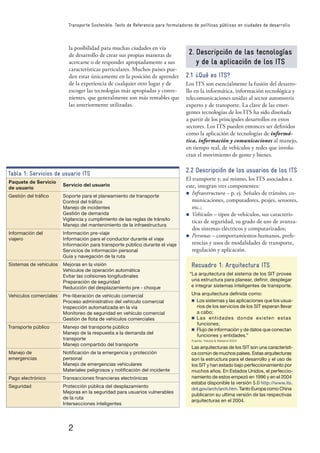 2
Transporte Sostenible: Texto de Referencia para formuladores de políticas públicas en ciudades de desarrollo
la posibilidad para muchas ciudades en vía
de desarrollo de crear sus propias maneras de
acercarse o de responder apropiadamente a sus
características particulares. Muchos países pue-
den estar únicamente en la posición de aprender
de la experiencia de cualquier otro lugar y de
escoger las tecnologías más apropiadas y conve-
nientes, que generalmente son más rentables que
las anteriormente utilizadas.
Tabla 1: Servicios de usuario ITS
Paquete de Servicio
de usuario
Servicio del usuario
Gestión del tráﬁco Soporte para el planeamiento de transporte
Control del tráﬁco
Manejo de incidentes
Gestión de demanda
Vigilancia y cumplimiento de las reglas de tránsito
Manejo del mantenimiento de la infraestructura
Información del
viajero
Información pre-viaje
Información para el conductor durante el viaje
Información para transporte público durante el viaje
Servicios de información personal
Guía y navegación de la ruta
Sistemas de vehículos Mejoras en la visión
Vehículos de operación automática
Evitar las colisiones longitudinales
Preparación de seguridad
Reducción del desplazamiento pre - choque
Vehiculos comerciales Pre-liberación de vehículo comercial
Proceso administrativo del vehiculo comercial
Inspección automatizada en la vía
Monitoreo de seguridad en vehículo comercial
Gestión de ﬂota de vehículos comerciales
Transporte público Manejo del transporte público
Manejo de la respuesta a la demanda del
transporte
Manejo compartido del transporte
Manejo de
emergencias
Notiﬁcación de la emergencia y protección
personal
Manejo de emergencias vehiculares
Materiales peligrosos y notiﬁcación del incidente
Pago electrónico Transacciones ﬁnancieras electrónicas
Seguridad Protección pública del desplazamiento
Mejoras en la seguridad para usuarios vulnerables
de la ruta
Intersecciones inteligentes
2. Descripción de las tecnologías
y de la aplicación de los ITS
2.1 ¿Qué es ITS?
Los ITS son esencialmente la fusión del desarro-
llo en la informática, información tecnológica y
telecomunicaciones unidas al sector automotriz
experto y de transporte. La clave de las emer-
gentes tecnologías de los ITS ha sido diseñada
a partir de los principales desarrollos en estos
sectores. Los ITS pueden entonces ser deﬁnidos
como la aplicación de tecnologías de informá-
tica, información y comunicaciones al manejo,
en tiempo real, de vehículos y redes que involu-
cran el movimiento de gente y bienes.
2.2 Descripción de los usuarios de los ITS
El transporte y, así mismo, los ITS asociados a
este, integran tres componentes:
n Infraestructura – p. ej. Señales de tránsito, co-
municaciones, computadores, peajes, sensores,
etc.;
n Vehículos – tipos de vehículos, sus caracterís-
ticas de seguridad, su grado de uso de avanza-
dos sistemas eléctricos y computarizados;
n Personas – comportamientos humanos, prefe-
rencias y usos de modalidades de transporte,
regulación y aplicación.
Recuadro 1: Arquitectura ITS
“La arquitectura del sistema de los SIT provee
una estructura para planear, deﬁnir, desplegar
e integrar sistemas inteligentes de transporte.
Una arquitectura deﬁnida como:
n Los sistemas y las aplicaciones que los usua-
rios de los servicios de los SIT esperan llevar
a cabo;
n Las entidades donde existen estas
funciones;
n Flujo de información y de datos que conectan
funciones y entidades.”
Fuente: Yokota & Weiland 2004
Las arquitecturas de los SIT son una característi-
ca común de muchos países. Estas arquitecturas
son la estructura para el desarrollo y el uso de
los SIT y han estado bajo perfeccionamiento por
muchos años. En Estados Unidos, el perfeccio-
namiento de estos empezó en 1996 y en el 2004
estaba disponible la versión 5.0 http://www.its.
dot.gov/arch/arch.htm. Tanto Europa como China
publicaron su ultima versión de las respectivas
arquitecturas en el 2004.
 