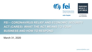 parsonsbehle.com
FEI – CORONAVIRUS RELIEF AND ECONOMIC SECURITY
ACT (CARES): WHAT THE ACT MEANS TO YOUR
BUSINESS AND HOW TO RESPOND
March 31, 2020
 