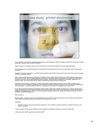 How could PARC commercialize opportunities here, given its core/foundational investment, decade of investment in PE research? Where
(value chain) would we enter, and with what (MVP)?

Nascent market or non-existent market. Just the world’s vision of what would be enabled with printed, flexible electronics.

We first engaged through materials testing and characterization when potential players were still in exploration mode. We were pretty
successful.

Engaged a consultant (conferences…) and after thorough analysis it seemed like it made sense to move up the value chain and decided
to focus on prototyping services.

Within a year (and the fall of an iconic company in the space), we soon realized that the market didn’t need prototyping services when
there wasn’t yet a killer app! [The display application didn’t take off. Amorphous silica was too powerful. Companies were lulled into the
promise of form factor and the leading technology was the display. The fall was that the integration of information, applications, and
business model – and it wasn’t clear that PE could be manufactured at high production requirements.]

After analyzing the ecosystem, which had a number of small players commercializing products in niche markets, decided to play a
“connector” role in the ecosystem, assembling a value chain from materials to devices to applications. Our role was early-stage research,
but big companies – our ultimate desired customers – kept telling us, “we need all of you players to talk to each other”…

So we used government funding to build prototypes (sensor project), worked with materials companies (e.g., Polyera to get them help
create new materials that could meet performance requirements for these novel form factors and applications); created partnerships with
component manufacturers (e.g., Thinfilm, for memory) as well as production experts (e.g., Soligie, who could help scale up to volume
production any potential applications).

What we gave up.

What we gained – ability to connect and help assemble the value chain for PE. Still seeking its killer app, but creating chain beforehand
means players are perfectly positioned to reap benefits and create value for others.

Takeaways:

1.    Flexibility to change course once information is gained (ie., from consultant). Listening at events (ie., potential customers). Don’t
      suffer N=1 problem!

2. Role of architect as key; gained credibility through partnerships; be prepared to redefine your role in the value chain.

3. And guess what, the first apps are toys! Talk about MVP!




                                                                                                                                              11	
  
 