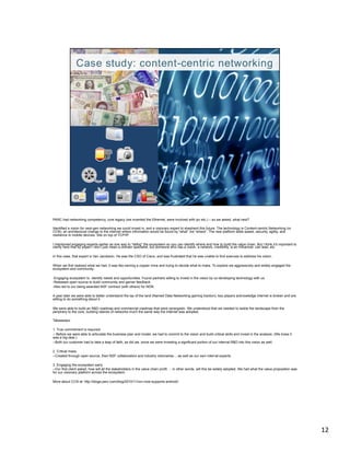 PARC had networking competency, core legacy (we invented the Ethernet, were involved with ipv etc.) – so we asked, what next?

Identified a vision for next-gen networking we could invest in, and a visionary expert to shepherd this future. The technology is Content-centric Networking (or
CCN), an architectural change to the internet where information would be found by “what” not “where”. The new platform adds speed, security, agility, and
resilience to mobile devices. Sits on top of TCP/IP.

I mentioned engaging experts earlier as one way to “defog” the ecosystem so you can identify where and how to build the value chain. But I think it’s important to
clarify here that by expert I don’t just mean a domain specialist, but someone who has a vision, a network, credibility, is an influencer, can lead, etc.

In this case, that expert is Van Jacobson. He was the CSO of Cisco, and was frustrated that he was unable to find avenues to address his vision.

When we first realized what we had, it was like owning a copper mine and trying to decide what to make. To explore we aggressively and widely engaged the
ecosystem and community:

-Engaging ecosystem to identify needs and opportunities. Found partners willing to invest in the vision by co-developing technology with us.
-Released open source to build community and garner feedback.
-Also led to our being awarded NSF contract (with others) for NDN.

A year later we were able to better understand the lay of the land (Named Data Networking gaining traction); key players acknowledge internet is broken and are
willing to do something about it.

We were able to build an R&D roadmap and commercial roadmap that were synergistic. We understood that we needed to tackle the landscape from the
periphery to the core, building islands of networks much the same way the internet was adopted.

Takeaways:

1. True commitment is required.
-- Before we were able to articulate the business plan and model, we had to commit to the vision and build critical skills and invest in the analysis. (We knew it
was a big deal.)
--Both our customer had to take a leap of faith, as did we, since we were investing a significant portion of our internal R&D into this vision as well.

2. Critical mass.
--Created through open source, then NSF collaborators and industry visionaries….as well as our own internal experts.

3. Engaging the ecosystem early
--Our first client asked, how will all the stakeholders in the value chain profit … in other words, will this be widely adopted. We had what the value proposition was
for our visionary platform across the ecosystem.

More about CCN at: http://blogs.parc.com/blog/2010/11/ccn-now-supports-android/




                                                                                                                                                                         12	
  
 
