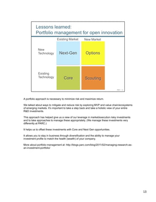A portfolio approach is necessary to minimize risk and maximize return.

We talked about ways to mitigate and reduce risk by exploring MVP and value chain/ecosystems
of emerging markets. It’s important to take a step back and take a holistic view of your entire
R&D investments.

This approach has helped give us a view of our leverage in market/execution risky investments
and to take approaches to manage these appropriately. (We manage these investments very
differently at PARC.)

It helps us to offset these investments with Core and Next Gen opportunities.

It allows you to stay in business through diversification and the ability to manage your
investment profile to match the health (wealth) of your company.

More about portfolio management at: http://blogs.parc.com/blog/2011/02/managing-research-as-
an-investment-portfolio/




                                                                                                  13	
  
 