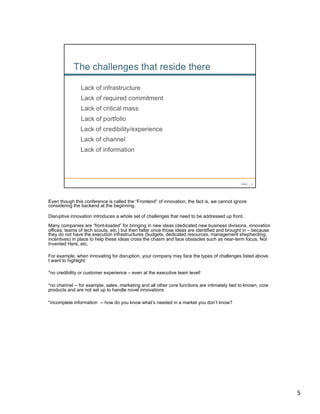 Even though this conference is called the “Frontend” of innovation, the fact is, we cannot ignore
considering the backend at the beginning.

Disruptive innovation introduces a whole set of challenges that need to be addressed up front.
Many companies are “front-loaded” for bringing in new ideas (dedicated new business divisions, innovation
offices, teams of tech scouts, etc.) but then falter once those ideas are identified and brought in – because
they do not have the execution infrastructures (budgets, dedicated resources, management shepherding,
incentives) in place to help these ideas cross the chasm and face obstacles such as near-term focus, Not
Invented Here, etc.

For example, when innovating for disruption, your company may face the types of challenges listed above.
I want to highlight:

*no credibility or customer experience – even at the executive team level!

*no channel -- for example, sales, marketing and all other core functions are intimately tied to known, core
products and are not set up to handle novel innovations

*incomplete information -- how do you know what’s needed in a market you don’t know?




                                                                                                                5	
  
 