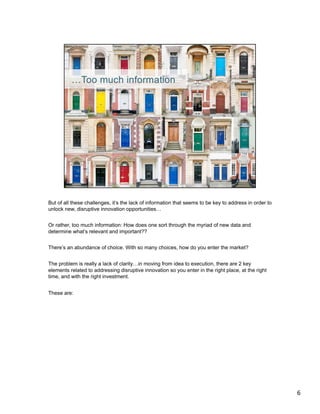 But of all these challenges, it’s the lack of information that seems to be key to address in order to
unlock new, disruptive innovation opportunities…


Or rather, too much information: How does one sort through the myriad of new data and
determine what’s relevant and important??


There’s an abundance of choice. With so many choices, how do you enter the market?


The problem is really a lack of clarity…in moving from idea to execution, there are 2 key
elements related to addressing disruptive innovation so you enter in the right place, at the right
time, and with the right investment.


These are:




	
  
	
  




                                                                                                        6	
  
 