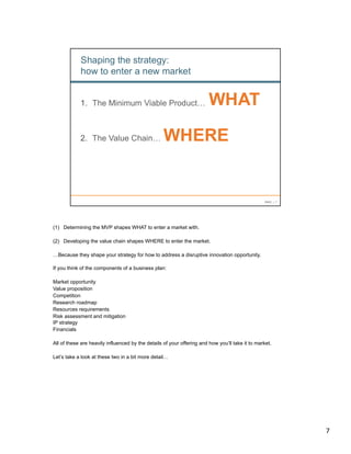 (1)  Determining the MVP shapes WHAT to enter a market with.

(2)  Developing the value chain shapes WHERE to enter the market.

…Because they shape your strategy for how to address a disruptive innovation opportunity.

If you think of the components of a business plan:

Market opportunity
Value proposition
Competition
Research roadmap
Resources requirements
Risk assessment and mitigation
IP strategy
Financials

All of these are heavily influenced by the details of your offering and how you’ll take it to market.

Let’s take a look at these two in a bit more detail…




                                                                                                        7	
  
 