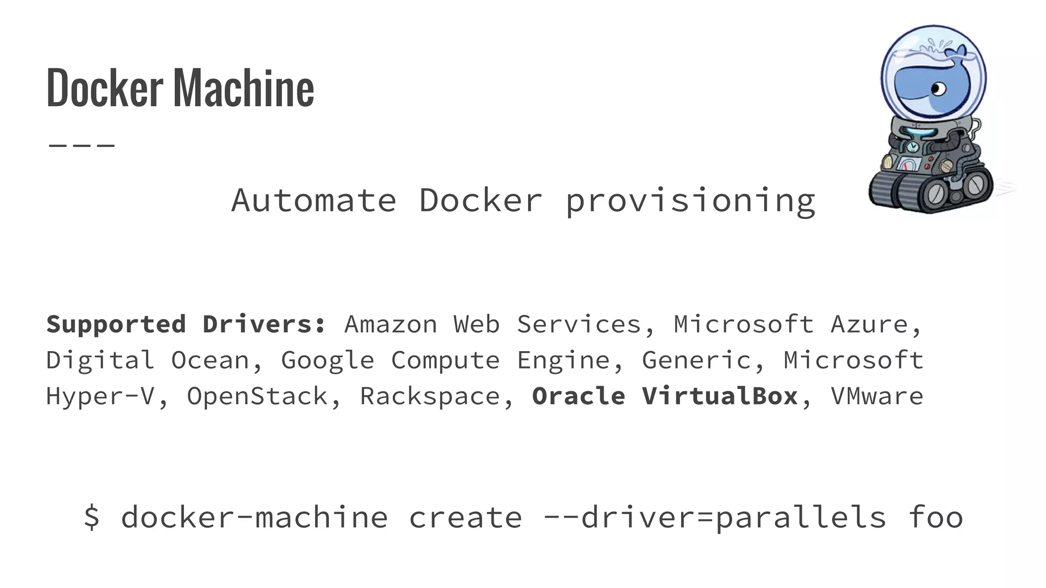Docker Machine
Automate Docker provisioning
Supported Drivers: Amazon Web Services, Microsoft Azure,
Digital Ocean, Google Compute Engine, Generic, Microsoft
Hyper-V, OpenStack, Rackspace, Oracle VirtualBox, VMware
$ docker-machine create --driver=parallels foo