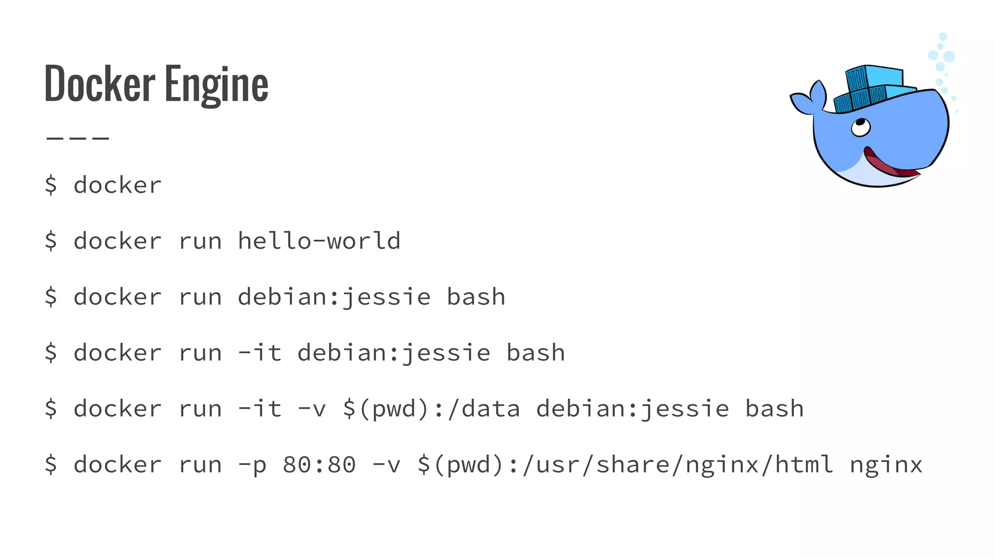 Docker Engine
$ docker
$ docker run hello-world
$ docker run debian:jessie bash
$ docker run -it debian:jessie bash
$ docker run -it -v $(pwd):/data debian:jessie bash
$ docker run -p 80:80 -v $(pwd):/usr/share/nginx/html nginx