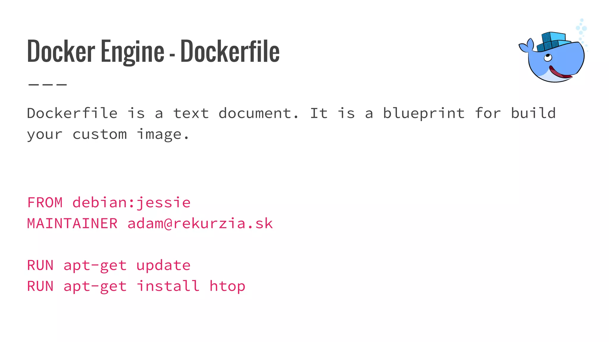 Docker Engine - Dockerfile
Dockerfile is a text document. It is a blueprint for build
your custom image.
FROM debian:jessie
MAINTAINER adam@rekurzia.sk
RUN apt-get update
RUN apt-get install htop