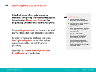 © 2018 private & confidential FEI 2018 KEY THEMES3
➫ Establish focus and boundaries
A lack of focus often gets teams in  
trouble - and going too broad often leads
to confusion. Hone your focus at the
beginning and stay true to it throughout.
Create simple rules to set boundaries and
provide focus for each project or initiative.
Avoid overfunding a problem too soon.
Don’t place big bets on an idea before
exploring whether or not it’s worth
pursuing.
Identify and frame assumptions and
hypotheses early and often.
CONIFER RECOMMENDS: 
• Opt for smaller, bite-sized
design and research programs.
• Run lean tests or small research
programs to gut check
opportunity spaces.
• Apply remote research methods
to small, targeted exploration
and inspiration.
• Consider Stakeholder
Interviews and Assumptions
Workshops to surface and
document going-in ideas.
• Host facilitated Stakeholder
engagements like Summits or
Safaris for stakeholders to
explore problem areas through
real-world audits.
➫
 