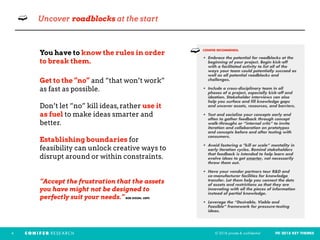 © 2018 private & confidential FEI 2018 KEY THEMES4
➫ Uncover roadblocks at the start
You have to know the rules in order
to break them.
Get to the “no” and “that won’t work”
as fast as possible.
Don’t let “no” kill ideas,rather use it
as fuel to make ideas smarter and
better.
Establishing boundaries for
feasibility can unlock creative ways to
disrupt around or within constraints.
“Accept the frustration that the assets
you have might not be designed to
perfectly suit your needs.” BOB DIXON, USPS
CONIFER RECOMMENDS: 
• Embrace the potential for roadblocks at the
beginning of your project. Begin kick-off
with a facilitated activity to list all of the
ways your team could potentially succeed as
well as all potential roadblocks and
challenges.
• Include a cross-disciplinary team in all
phases of a project, especially kick-off and
ideation. Stakeholder interviews can also
help you surface and fill knowledge gaps
and uncover assets, resources, and barriers. 
• Test and socialize your concepts early and
often to gather feedback through concept
walk-throughs or “internal crits” to invite
iteration and collaboration on prototypes
and concepts before and after testing with
consumers. 
• Avoid fostering a "kill or scale” mentality in
early iteration cycles. Remind stakeholders
that feedback is intended to help learn and
evolve ideas to get smarter, not necessarily
throw them out.  
• Have your vendor partners tour R&D and
co-manufacturer facilities for knowledge
transfer. Let them help you connect the dots
of assets and restrictions so that they are
innovating with all the pieces of information
instead of partial knowledge.
• Leverage the “Desirable, Viable and
Feasible” framework for pressure-testing
ideas.
➫
 