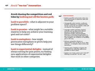 © 2018 private & confidential FEI 2018 KEY THEMES6
➫ Avoid “me too” innovation
Avoid chasing the competition and red
tides by looking just off the beaten path:
Look to parallels - what is adjacent to your
problem space?
Look to proxies - what might be a suitable
stand in to help you achieve your learning
goal and cut costs?
Look to metaphors - how might
provocative metaphors or pivots help you
see things differently?
Look to experiential delights - instead of
always solving for pain points,try finding
new applications of experiential delights
that work in other categories.
CONIFER RECOMMENDS: 
• Explore parallels and proxies when you
have hard-to-get or expensive data and
limited budget.
• Strategically select markets, audiences,
products, behaviors or experiences that
can be a proxy for one another while still
serving your learning goals.
• Leverage creative and lean research
methods such as: Deprivation-Based
Research, Parallel Products and
Experience Audits, Internal Empathy
Exercises, or learning through games to
get to the heart of inspiration and insight
when budgets, low incidence or feasibility
gets in the way.
• Reframe competitive threats as
opportunities (one we like to use is “Hug
a Cactus” - a metaphor about embracing
discomfort).
• Improve upon, leapfrog or bypass the
competition by exploring adjacencies,
parallels or future states.
• Explore new twists, pivots and “what if?”
thinking to avoid the “me too” trap.
➫
 