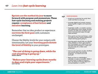 © 2018 private & confidential FEI 2018 KEY THEMES7
➫ Lean into fast-cycle learning
Sprints are the method du jour to move
forward with purpose and momentum. These
fast-cycle learning and making projects
require acceptance of fast failure and
iterative learning.
Remember that no idea,product or experience
survives the first pass with customers
unchanged.
Choose the fidelity levels for your outputs with
intentionality. Let your learning goals dictate
the level of fidelity in your prototypes.
“The cost of doing is going down, while the
cost of waiting is going up.”  
MAGNUS LINDKVIST
“Reduce your learning cycles from months
to days and triple your experiments.”
KATHY FISH, P&G
CONIFER RECOMMENDS: 
• Avoid over producing too early! Start
small, and learn as you go. 
• Leverage digital and remote research
tools to gather insights and inspiration
quickly.
• Inspiration audits, co-creation sessions
and collaborative team design iteration
sessions can help you accelerate your
team’s learning and output through
rapid iteration.  
• Since sprints are fast and furious, make
sure that you have clearly defined and
simple learning goals going in.
• Learning goals should help you identify
when sketches or foam core and fast
low-fi prototypes are sufficient for your
learning and investment vs. when you
may be ready for a fuller-scale
production.  
• Lean on your partners to plan, facilitate
and execute these fast-moving
programs - it’s hard to do it all
yourself! 
• Block out time on stakeholders’
calendars as soon as possible. While it
is hard to get 2-3 days of anyone’s
time, the impact of having alignment
and participation is worth it. 
➫
 