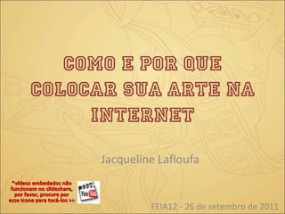 Como e por quE colocar sua arte na internet Jacqueline Lafloufa FEIA12 - 26 de setembro de 2011 *vídeos embedados não funcionam no slideshare, por favor, procure por esse icone para tocá-los >>  