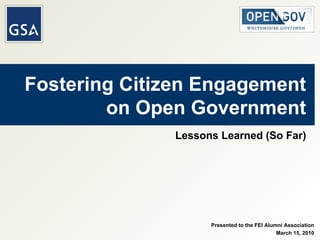 Fostering Citizen Engagement on Open Government Lessons Learned (So Far) Presented to the FEI Alumni Association March 15, 2010 