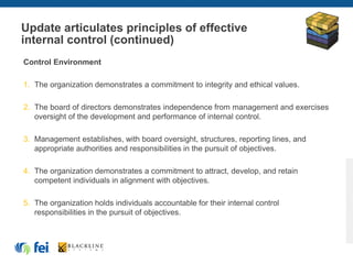 Update articulates principles of effective
internal control (continued)
Control Environment
1. The organization demonstrates a commitment to integrity and ethical values.
2. The board of directors demonstrates independence from management and exercises
oversight of the development and performance of internal control.
3. Management establishes, with board oversight, structures, reporting lines, and
appropriate authorities and responsibilities in the pursuit of objectives.
4. The organization demonstrates a commitment to attract, develop, and retain
competent individuals in alignment with objectives.
5. The organization holds individuals accountable for their internal control
responsibilities in the pursuit of objectives.
 