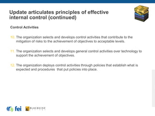 Update articulates principles of effective
internal control (continued)
Control Activities
10. The organization selects and develops control activities that contribute to the
mitigation of risks to the achievement of objectives to acceptable levels.
11. The organization selects and develops general control activities over technology to
support the achievement of objectives.
12. The organization deploys control activities through policies that establish what is
expected and procedures that put policies into place.
 