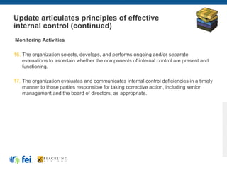 Update articulates principles of effective
internal control (continued)
Monitoring Activities
16. The organization selects, develops, and performs ongoing and/or separate
evaluations to ascertain whether the components of internal control are present and
functioning.
17. The organization evaluates and communicates internal control deficiencies in a timely
manner to those parties responsible for taking corrective action, including senior
management and the board of directors, as appropriate.
 