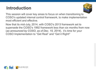 Introduction
This session will cover key areas to focus on when transitioning to
COSO’s updated internal control framework, to make implementation
most efficient and effective.
Now that its mid-July, 2014, with COSO’s 2013 framework set to
supersede the COSO’s 1992 framework less than six months from now
(as announced by COSO, as of Dec. 15, 2014), it’s time for your
COSO Implementation to “Get Real” and “Get it Right!”
 