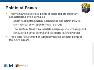 Points of Focus
The Framework describes points of focus that are important
characteristics of the principles
– Some points of focus may not relevant, and others may be
identified based on specific circumstances
– The points of focus may facilitate designing, implementing, and
conducting internal control and assessing its effectiveness
There is no requirement to separately assess whether points of
focus are in place
 