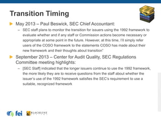 Transition Timing
May 2013 – Paul Beswick, SEC Chief Accountant:
– SEC staff plans to monitor the transition for issuers using the 1992 framework to
evaluate whether and if any staff or Commission actions become necessary or
appropriate at some point in the future. However, at this time, I’ll simply refer
users of the COSO framework to the statements COSO has made about their
new framework and their thoughts about transition”
September 2013 – Center for Audit Quality, SEC Regulations
Committee meeting highlights:
– [SEC Staff] indicated that the longer issuers continue to use the 1992 framework,
the more likely they are to receive questions from the staff about whether the
issuer’s use of the 1992 framework satisfies the SEC’s requirement to use a
suitable, recognized framework
 