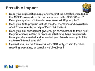 Possible Impact
Does your organization apply and interpret the narrative included in
the 1992 Framework in the same manner as the COSO Board?
Does your system of internal control cover all 17 principles?
Does your SOX program include the documentation and evaluation
of all 5 components, or only of Control Activities?
Does your risk assessment give enough consideration to fraud risk?
Do your controls extend to processes that have been outsourced?
Have you documented and evaluated your Board’s oversight of the
system of internal controls?
How will you use the framework – for SOX only, or also for other
reporting, operating, or compliance objectives?
 