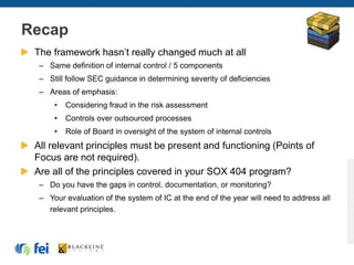 Recap
The framework hasn’t really changed much at all
– Same definition of internal control / 5 components
– Still follow SEC guidance in determining severity of deficiencies
– Areas of emphasis:
• Considering fraud in the risk assessment
• Controls over outsourced processes
• Role of Board in oversight of the system of internal controls
All relevant principles must be present and functioning (Points of
Focus are not required).
Are all of the principles covered in your SOX 404 program?
– Do you have the gaps in control, documentation, or monitoring?
– Your evaluation of the system of IC at the end of the year will need to address all
relevant principles.
 