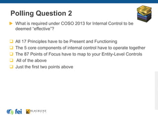 Polling Question 2
What is required under COSO 2013 for Internal Control to be
deemed “effective”?
 All 17 Principles have to be Present and Functioning
 The 5 core components of internal control have to operate together
 The 87 Points of Focus have to map to your Entity-Level Controls
 All of the above
 Just the first two points above
 