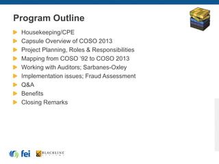 Program Outline
Housekeeping/CPE
Capsule Overview of COSO 2013
Project Planning, Roles & Responsibilities
Mapping from COSO ‘92 to COSO 2013
Working with Auditors; Sarbanes-Oxley
Implementation issues; Fraud Assessment
Q&A
Benefits
Closing Remarks
 