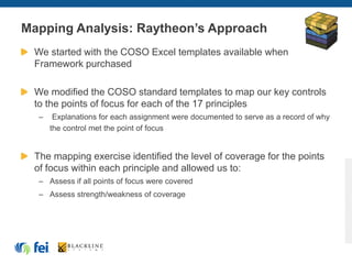 Mapping Analysis: Raytheon’s Approach
We started with the COSO Excel templates available when
Framework purchased
We modified the COSO standard templates to map our key controls
to the points of focus for each of the 17 principles
– Explanations for each assignment were documented to serve as a record of why
the control met the point of focus
The mapping exercise identified the level of coverage for the points
of focus within each principle and allowed us to:
– Assess if all points of focus were covered
– Assess strength/weakness of coverage
 