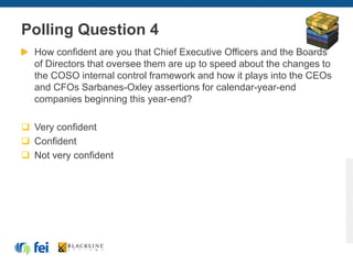 Polling Question 4
How confident are you that Chief Executive Officers and the Boards
of Directors that oversee them are up to speed about the changes to
the COSO internal control framework and how it plays into the CEOs
and CFOs Sarbanes-Oxley assertions for calendar-year-end
companies beginning this year-end?
 Very confident
 Confident
 Not very confident
 