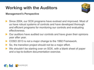 Working with the Auditors
Management’s Perspective
Since 2004, our SOX programs have evolved and improved. Most of
us have robust systems of controls and have developed thorough
and efficient programs for monitoring our controls and evaluating
effectiveness.
Our auditors have audited our controls and have given their opinions
year after year.
COSO 2013 is not a major change to the 1992 Framework.
So, the transition project should not be a major effort.
We shouldn’t be starting over on SOX, with a blank sheet of paper
and a top-to-bottom documentation exercise.
 