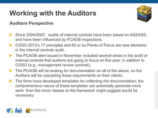 Working with the Auditors
Auditors Perspective
Since 2004/2007, audits of internal controls have been based on AS2/AS5,
and have been influenced by PCAOB inspections.
COSO 2013’s 17 principles and 60 or so Points of Focus are new elements
in the internal controls audit.
The PCAOB alert issued in November included several areas in the audit of
internal controls that auditors are going to focus on this year, in addition to
COSO (e.g.; management review controls).
The PCAOB will be looking for documentation on all of the above, so the
Auditors will be cascading these requirements on their clients.
The firms have developed templates for collecting the documentation; the
comprehensive nature of these templates can potentially generate more
work than the minor tweaks to the framework might suggest would be
necessary.
 
