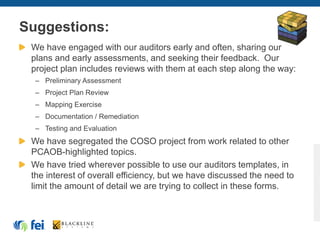 Suggestions:
We have engaged with our auditors early and often, sharing our
plans and early assessments, and seeking their feedback. Our
project plan includes reviews with them at each step along the way:
– Preliminary Assessment
– Project Plan Review
– Mapping Exercise
– Documentation / Remediation
– Testing and Evaluation
We have segregated the COSO project from work related to other
PCAOB-highlighted topics.
We have tried wherever possible to use our auditors templates, in
the interest of overall efficiency, but we have discussed the need to
limit the amount of detail we are trying to collect in these forms.
 