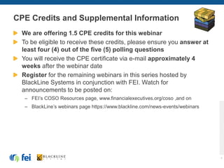 CPE Credits and Supplemental Information
We are offering 1.5 CPE credits for this webinar
To be eligible to receive these credits, please ensure you answer at
least four (4) out of the five (5) polling questions
You will receive the CPE certificate via e-mail approximately 4
weeks after the webinar date
Register for the remaining webinars in this series hosted by
BlackLine Systems in conjunction with FEI. Watch for
announcements to be posted on:
– FEI’s COSO Resources page, www.financialexecutives.org/coso ,and on
– BlackLine’s webinars page https://www.blackline.com/news-events/webinars
4
 