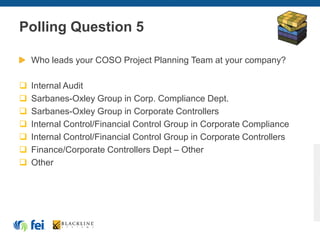Polling Question 5
Who leads your COSO Project Planning Team at your company?
 Internal Audit
 Sarbanes-Oxley Group in Corp. Compliance Dept.
 Sarbanes-Oxley Group in Corporate Controllers
 Internal Control/Financial Control Group in Corporate Compliance
 Internal Control/Financial Control Group in Corporate Controllers
 Finance/Corporate Controllers Dept – Other
 Other
 