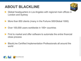 ABOUT BLACKLINE
Global headquarters in Los Angeles with regional main offices in
London and Sydney
More than 850 clients (many in the Fortune 500/Global 1000)
Over 100,000 users worldwide in 100+ countries
First to market and offer software to automate the entire financial
close process
BlackLine Certified Implementation Professionals all around the
world
 