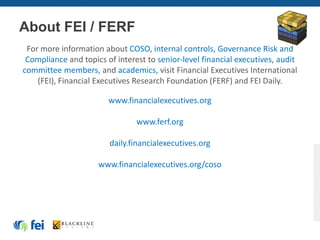 About FEI / FERF
For more information about COSO, internal controls, Governance Risk and
Compliance and topics of interest to senior-level financial executives, audit
committee members, and academics, visit Financial Executives International
(FEI), Financial Executives Research Foundation (FERF) and FEI Daily.
www.financialexecutives.org
www.ferf.org
daily.financialexecutives.org
www.financialexecutives.org/coso
 
