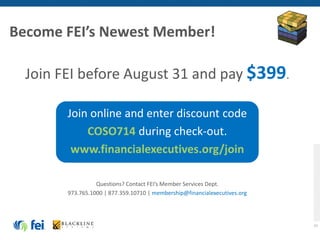 48
Join FEI before August 31 and pay $399.
Join online and enter discount code
COSO714 during check-out.
www.financialexecutives.org/join
Questions? Contact FEI’s Member Services Dept.
973.765.1000 | 877.359.10710 | membership@financialexecutives.org
Become FEI’s Newest Member!
 