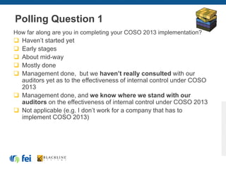 Polling Question 1
How far along are you in completing your COSO 2013 implementation?
 Haven’t started yet
 Early stages
 About mid-way
 Mostly done
 Management done, but we haven’t really consulted with our
auditors yet as to the effectiveness of internal control under COSO
2013
 Management done, and we know where we stand with our
auditors on the effectiveness of internal control under COSO 2013
 Not applicable (e.g. I don’t work for a company that has to
implement COSO 2013)
 