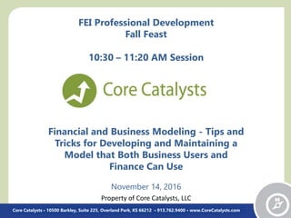 Financial and Business Modeling - Tips and
Tricks for Developing and Maintaining a
Model that Both Business Users and
Finance Can Use
November 14, 2016
Core Catalysts • 10500 Barkley, Suite 225, Overland Park, KS 66212 • 913.762.9400 • www.CoreCatalysts.com
FEI Professional Development
Fall Feast
10:30 – 11:20 AM Session
Property of Core Catalysts, LLC
 