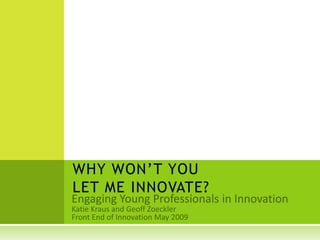 WHY WON’T YOU LET ME INNOVATE? Engaging Young Professionals in Innovation Katie Kraus and Geoff Zoeckler Front End of Innovation May 2009 
