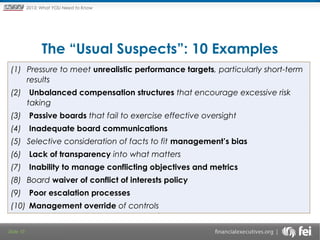 Principles and Points ofYOU Need to Know
2013: What Focus: The New

Framework

The “Usual Suspects”: 10 Examples
(1) Pressure to meet unrealistic performance targets, particularly short-term
results
(2) Unbalanced compensation structures that encourage excessive risk
taking
(3) Passive boards that fail to exercise effective oversight
(4) Inadequate board communications
(5) Selective consideration of facts to fit management’s bias
(6) Lack of transparency into what matters
(7) Inability to manage conflicting objectives and metrics
(8) Board waiver of conflict of interests policy
(9) Poor escalation processes
(10) Management override of controls
Slide 10

 