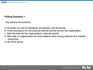 The New

2013: What YOU Need to Know
Framework

Polling Question 1
The control environment:
a. Consists of a set of standards, processes, and structures
b. Is the foundation for carrying out internal control across the organization
c. Sets the tone for the organization’s internal control
d. May help an organization be more resilient when facing external and internal
pressures
e. All of the above

Slide 11

 