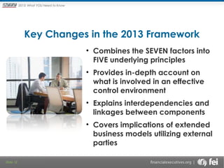 Principles and Points ofYOU Need to Know
2013: What Focus: The New

Framework

Key Changes in the 2013 Framework
 

• Combines the SEVEN factors into
FIVE underlying principles
• Provides in-depth account on
what is involved in an effective
control environment
• Explains interdependencies and
linkages between components
• Covers implications of extended
business models utilizing external
parties
Slide 12

 