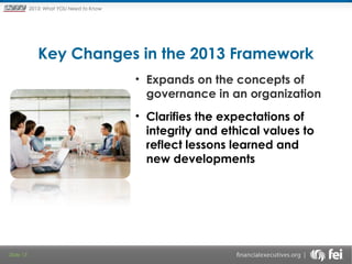 Principles and Points ofYOU Need to Know
2013: What Focus: The New

Framework

Key Changes in the 2013 Framework
 

• Expands on the concepts of
governance in an organization
• Clarifies the expectations of
integrity and ethical values to
reflect lessons learned and
new developments

Slide 13

 