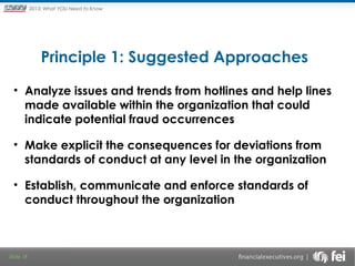 Principles and Points ofYOU Need to Know
2013: What Focus: The New

Framework

Principle 1: Suggested Approaches

 

• Analyze issues and trends from hotlines and help lines
made available within the organization that could
indicate potential fraud occurrences
• Make explicit the consequences for deviations from
standards of conduct at any level in the organization
• Establish, communicate and enforce standards of
conduct throughout the organization

Slide 18

 
