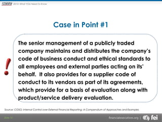 Principles and Points ofYOU Need to Know
2013: What Focus: The New

Framework

Case in Point #1
 

The senior management of a publicly traded
company maintains and distributes the company’s
code of business conduct and ethical standards to
all employees and external parties acting on its’
behalf. It also provides for a supplier code of
conduct to its vendors as part of its agreements,
which provide for a basis of evaluation along with
product/service delivery evaluation.
Source: COSO; Internal Control over External Financial Reporting: A Compendium of Approaches and Examples
Slide 19

 