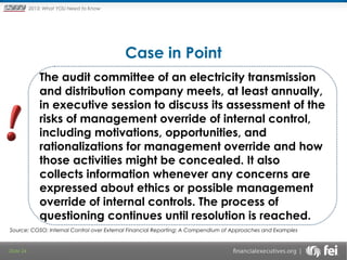 Principles and Points ofYOU Need to Know
2013: What Focus: The New

Framework

Case in Point
The audit committee of an electricity transmission
and distribution company meets, at least annually,
in executive session to discuss its assessment of the
risks of management override of internal control,
including motivations, opportunities, and
rationalizations for management override and how
those activities might be concealed. It also
collects information whenever any concerns are
expressed about ethics or possible management
override of internal controls. The process of
questioning continues until resolution is reached.
Source: COSO; Internal Control over External Financial Reporting: A Compendium of Approaches and Examples

Slide 24

 