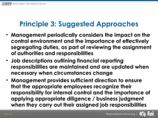 Principles and Points ofYOU Need to Know
2013: What Focus: The New

Framework

Principle 3: Suggested Approaches
• Management periodically considers the impact on the
control environment and the importance of effectively
segregating duties, as part of reviewing the assignment
of authorities and responsibilities
• Job descriptions outlining financial reporting
responsibilities are maintained and are updated when
necessary when circumstances change
• Management provides sufficient direction to ensure
that the appropriate employees recognize their
responsibility for internal control and the importance of
applying appropriate diligence / business judgment
when they carry out their assigned job responsibilities
Slide 27

 